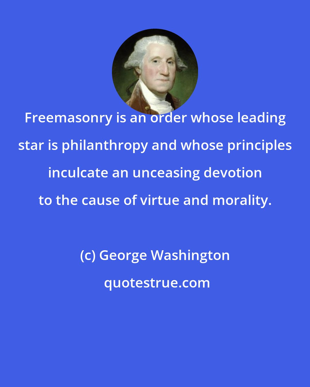 George Washington: Freemasonry is an order whose leading star is philanthropy and whose principles inculcate an unceasing devotion to the cause of virtue and morality.