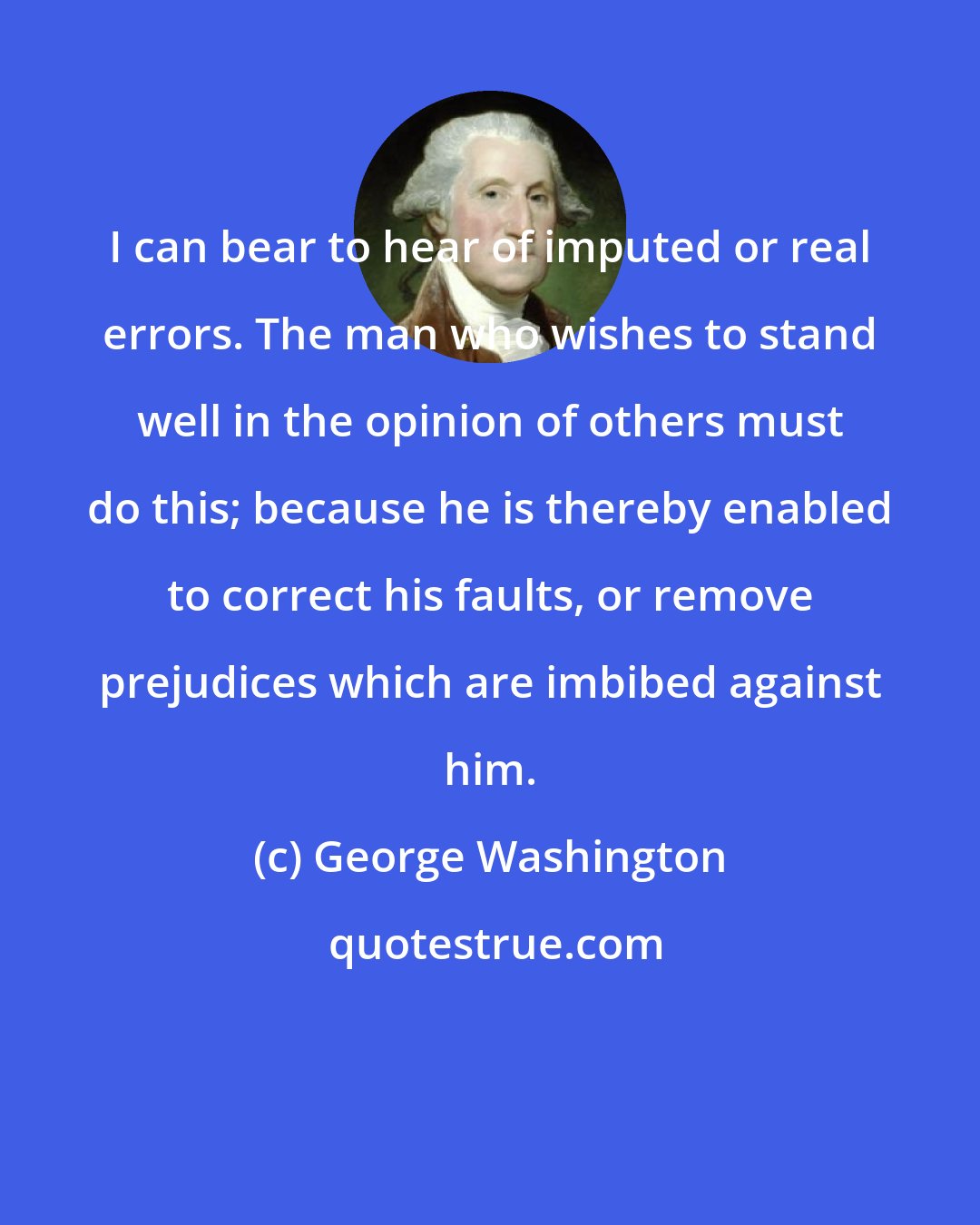 George Washington: I can bear to hear of imputed or real errors. The man who wishes to stand well in the opinion of others must do this; because he is thereby enabled to correct his faults, or remove prejudices which are imbibed against him.