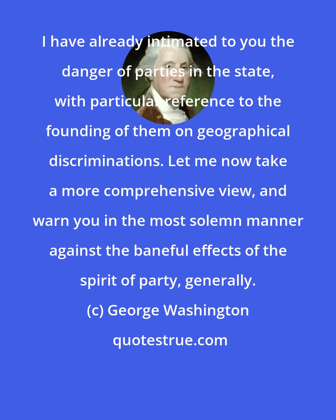 George Washington: I have already intimated to you the danger of parties in the state, with particular reference to the founding of them on geographical discriminations. Let me now take a more comprehensive view, and warn you in the most solemn manner against the baneful effects of the spirit of party, generally.