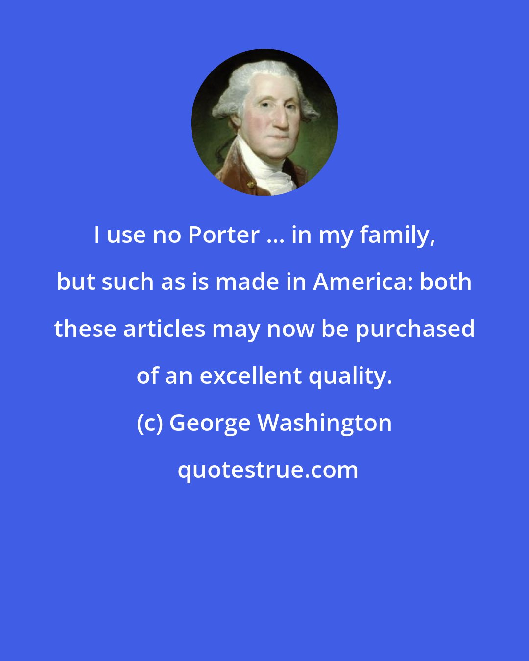 George Washington: I use no Porter ... in my family, but such as is made in America: both these articles may now be purchased of an excellent quality.