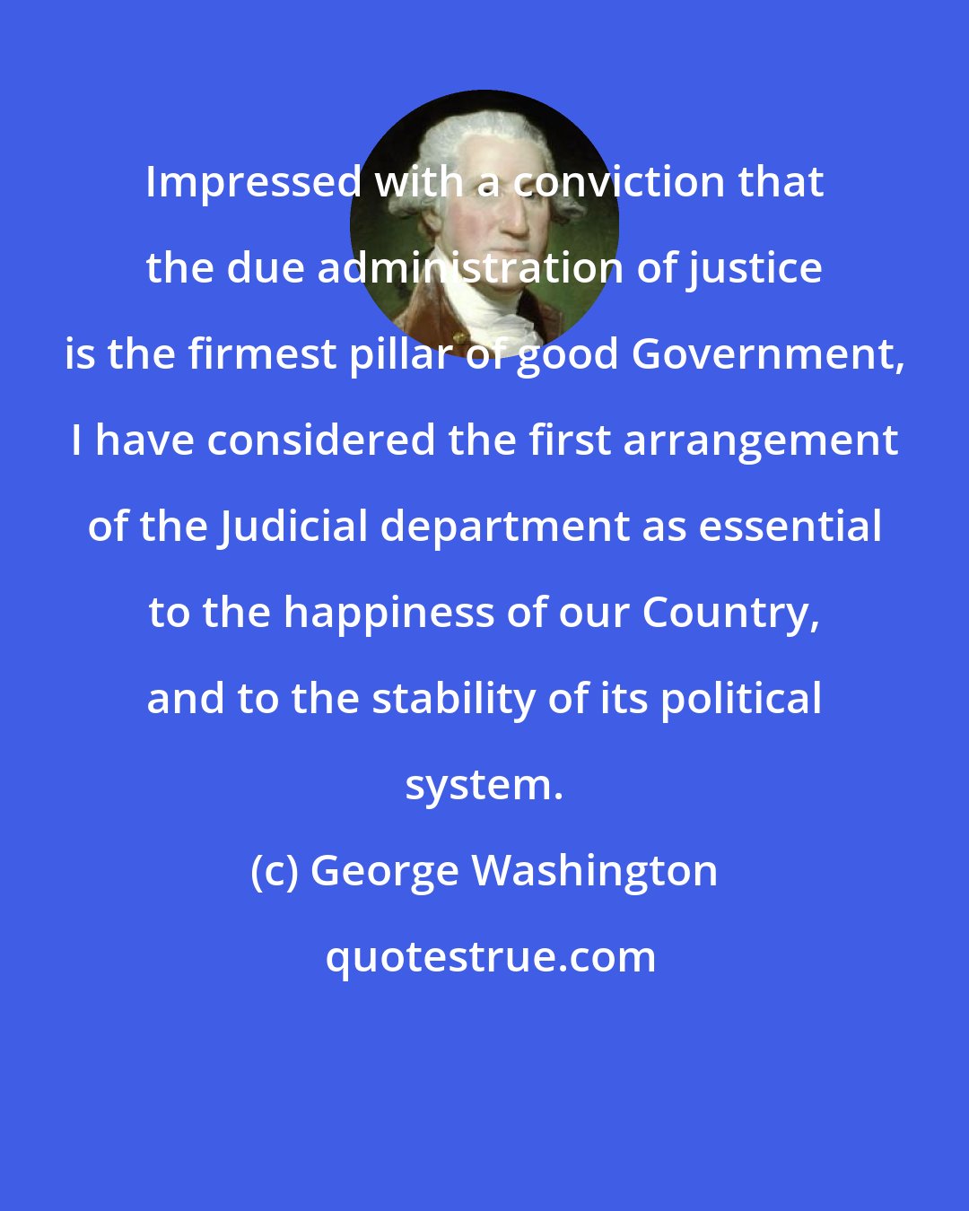 George Washington: Impressed with a conviction that the due administration of justice is the firmest pillar of good Government, I have considered the first arrangement of the Judicial department as essential to the happiness of our Country, and to the stability of its political system.