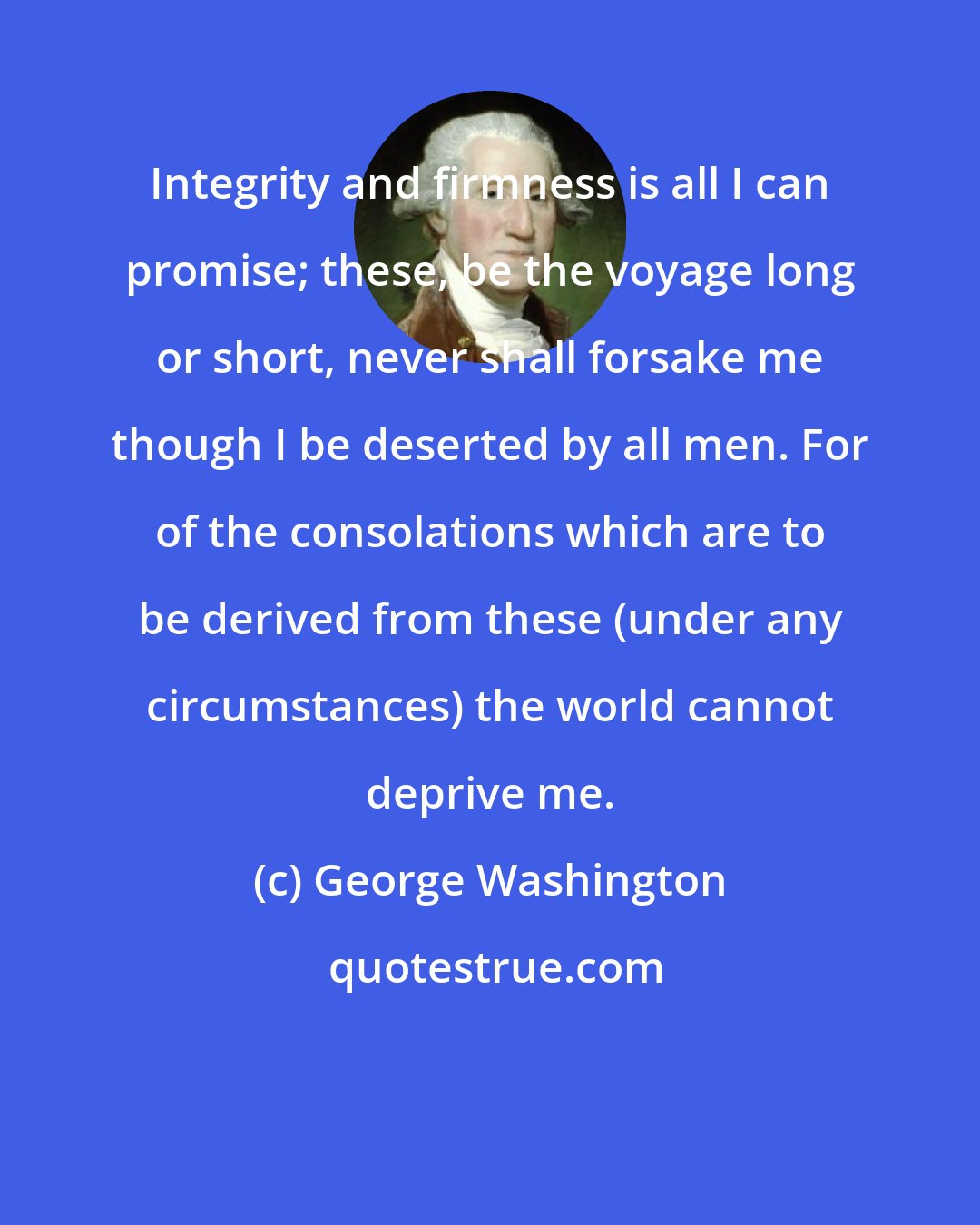 George Washington: Integrity and firmness is all I can promise; these, be the voyage long or short, never shall forsake me though I be deserted by all men. For of the consolations which are to be derived from these (under any circumstances) the world cannot deprive me.