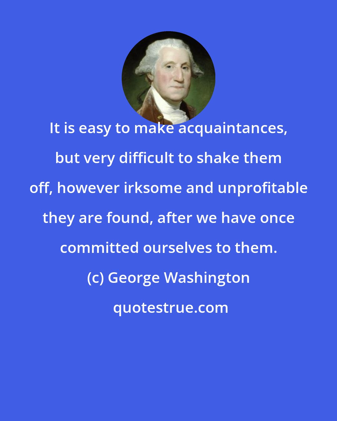 George Washington: It is easy to make acquaintances, but very difficult to shake them off, however irksome and unprofitable they are found, after we have once committed ourselves to them.