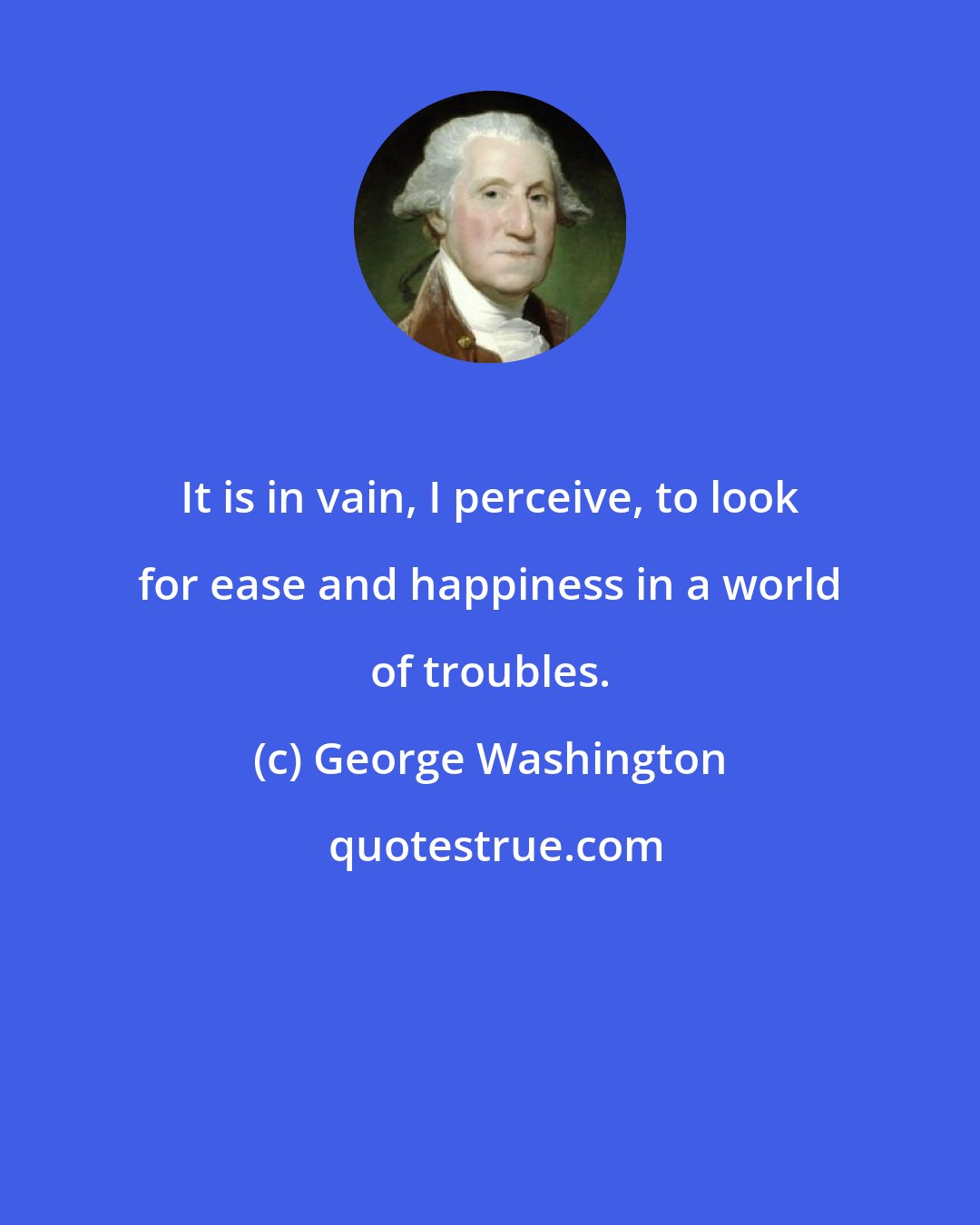 George Washington: It is in vain, I perceive, to look for ease and happiness in a world of troubles.