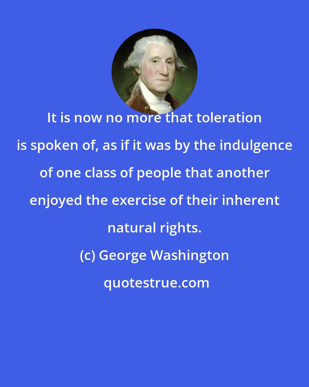 George Washington: It is now no more that toleration is spoken of, as if it was by the indulgence of one class of people that another enjoyed the exercise of their inherent natural rights.