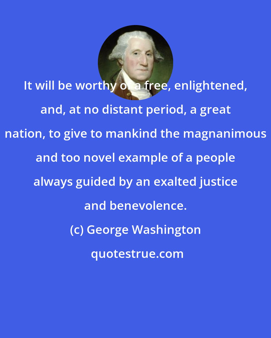 George Washington: It will be worthy of a free, enlightened, and, at no distant period, a great nation, to give to mankind the magnanimous and too novel example of a people always guided by an exalted justice and benevolence.