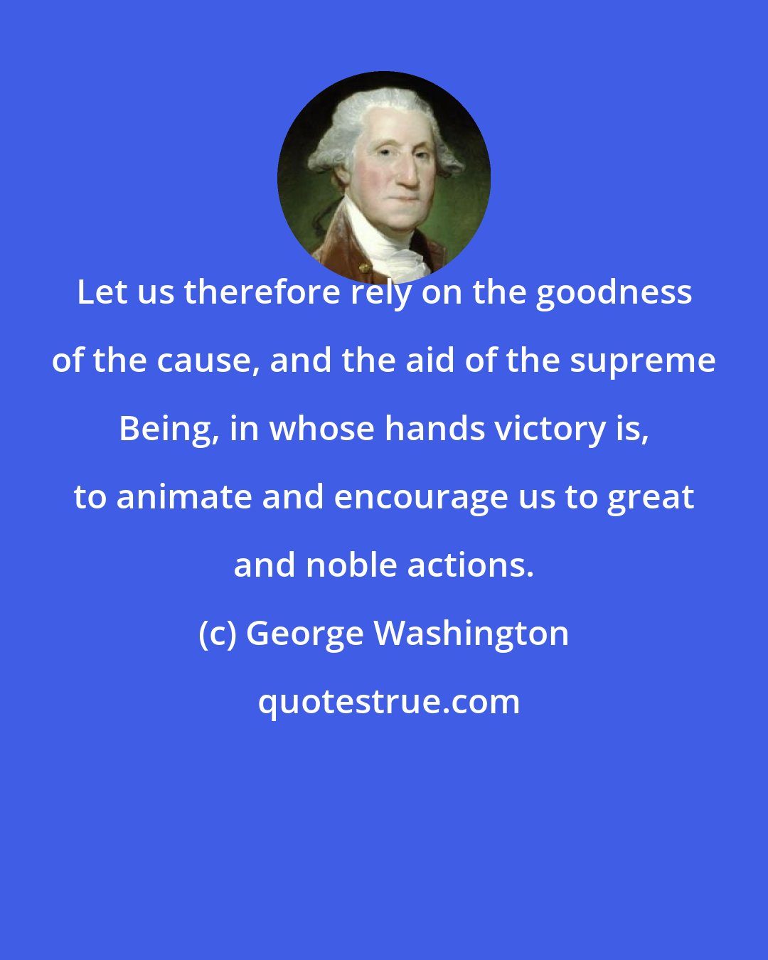 George Washington: Let us therefore rely on the goodness of the cause, and the aid of the supreme Being, in whose hands victory is, to animate and encourage us to great and noble actions.