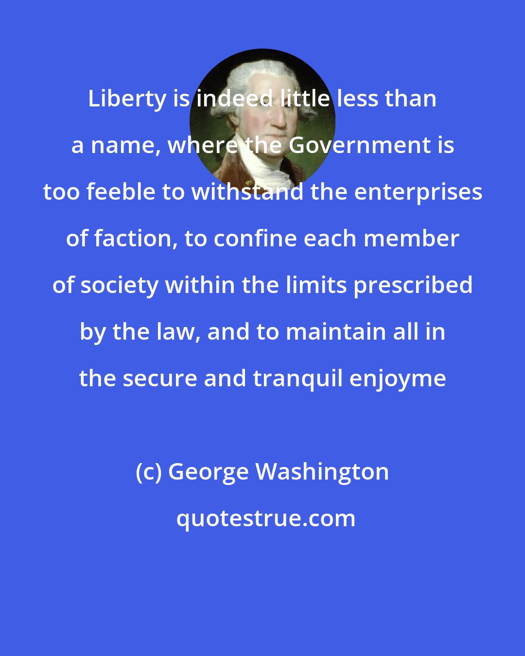 George Washington: Liberty is indeed little less than a name, where the Government is too feeble to withstand the enterprises of faction, to confine each member of society within the limits prescribed by the law, and to maintain all in the secure and tranquil enjoyme