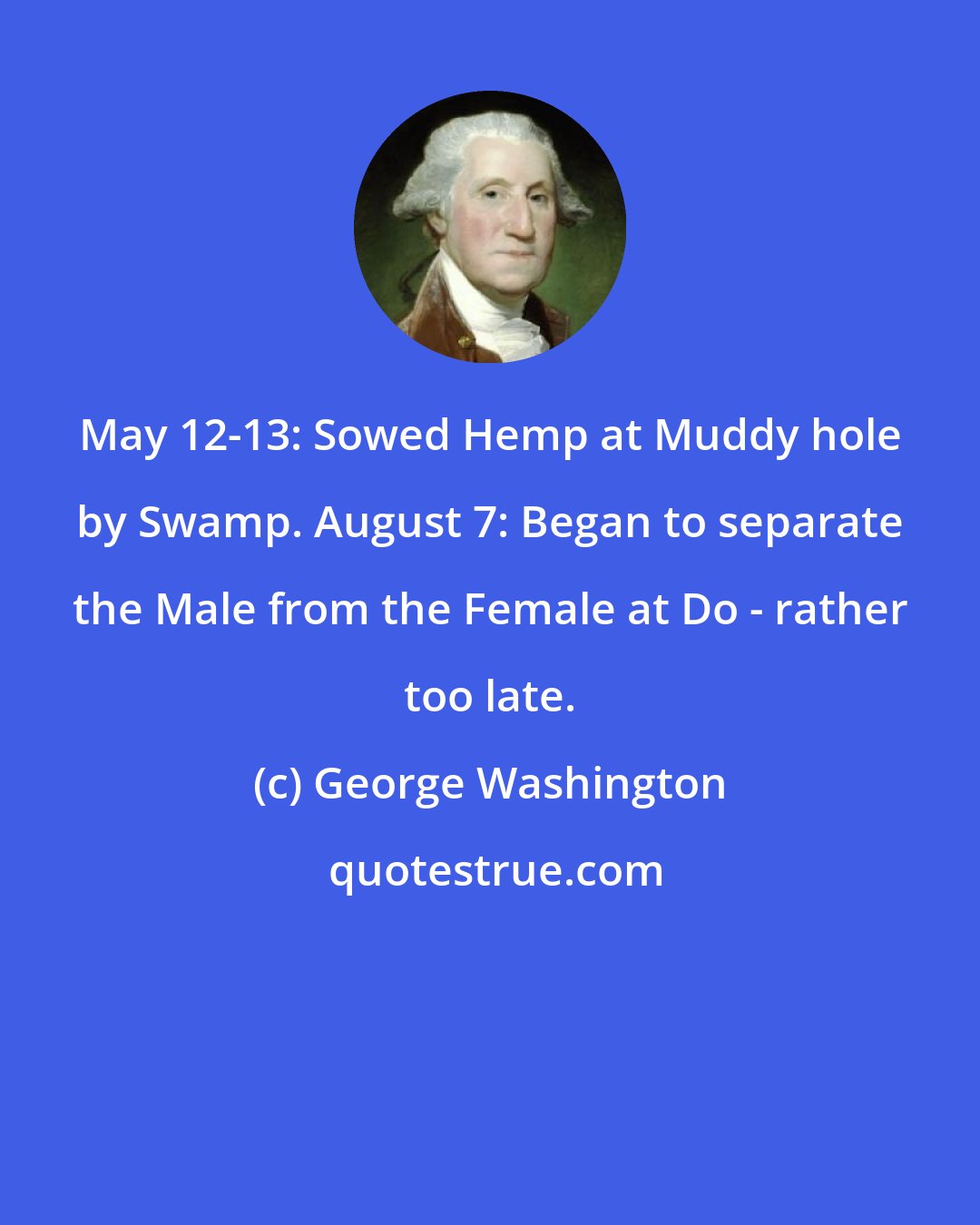 George Washington: May 12-13: Sowed Hemp at Muddy hole by Swamp. August 7: Began to separate the Male from the Female at Do - rather too late.