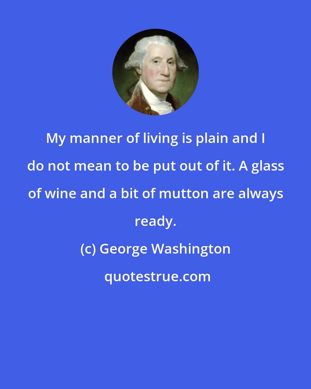 George Washington: My manner of living is plain and I do not mean to be put out of it. A glass of wine and a bit of mutton are always ready.