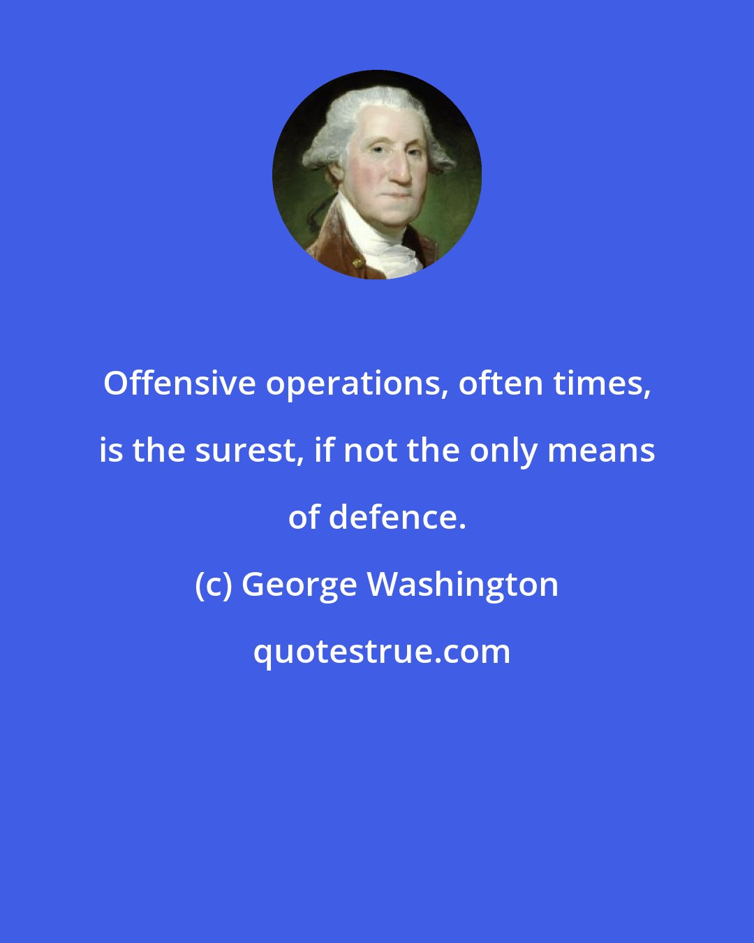 George Washington: Offensive operations, often times, is the surest, if not the only means of defence.