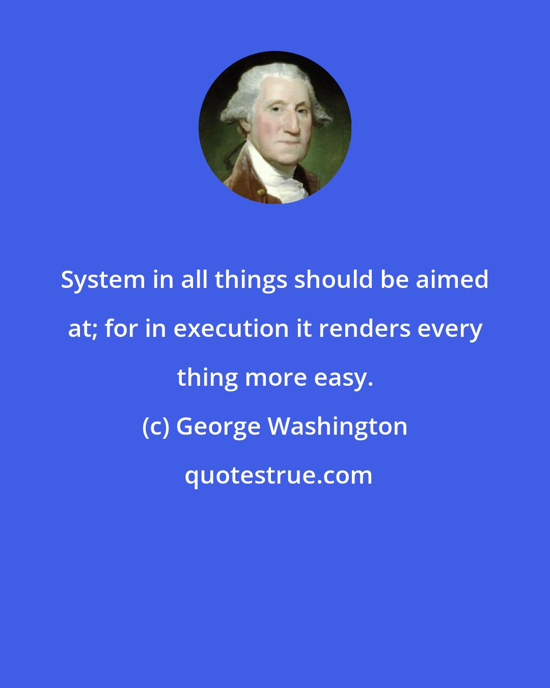 George Washington: System in all things should be aimed at; for in execution it renders every thing more easy.