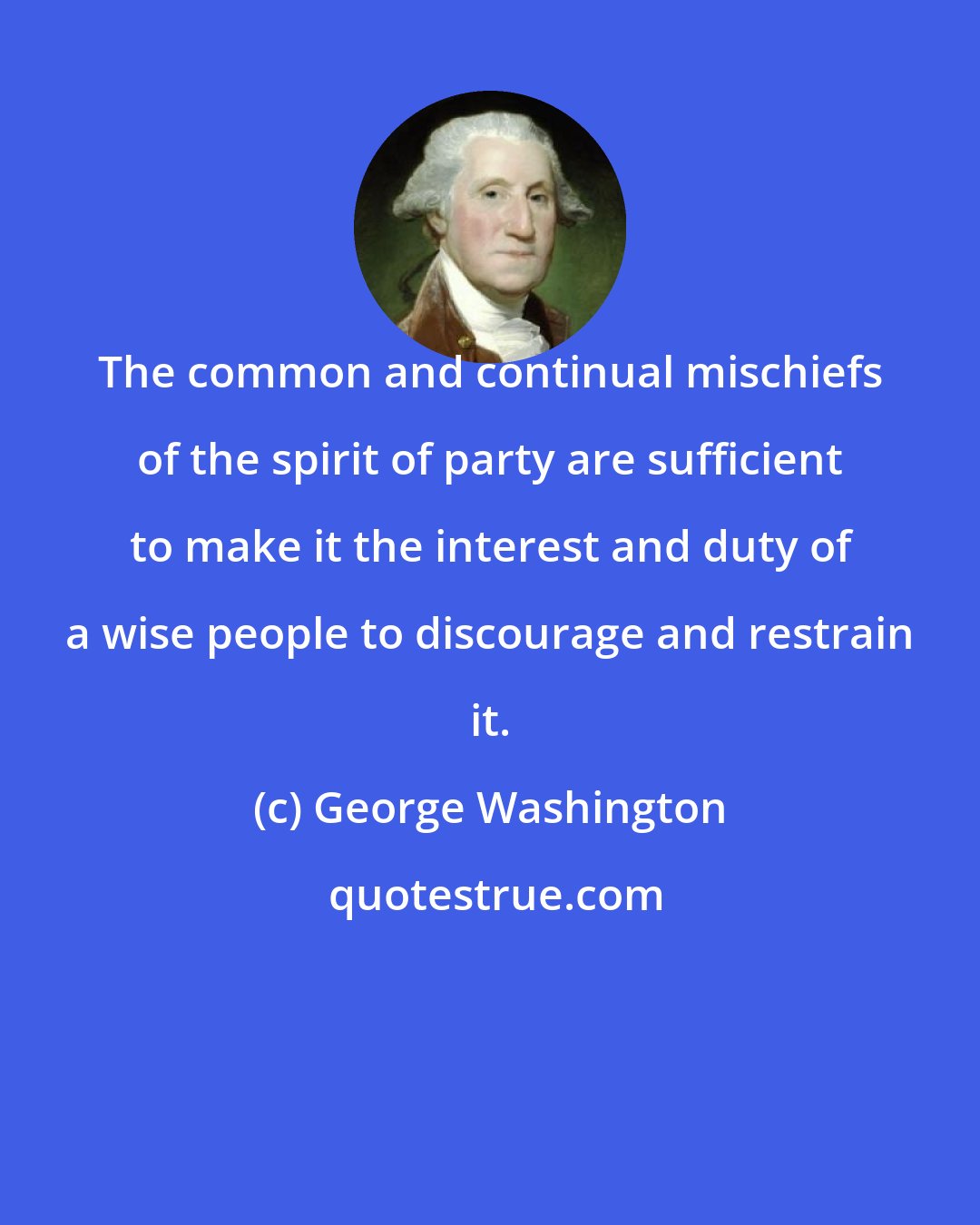 George Washington: The common and continual mischiefs of the spirit of party are sufficient to make it the interest and duty of a wise people to discourage and restrain it.