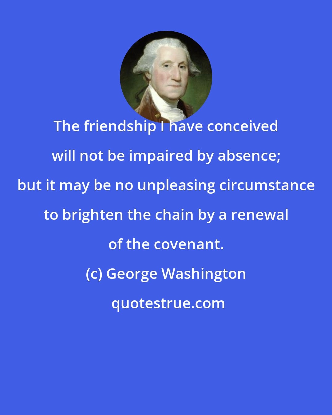 George Washington: The friendship I have conceived will not be impaired by absence; but it may be no unpleasing circumstance to brighten the chain by a renewal of the covenant.