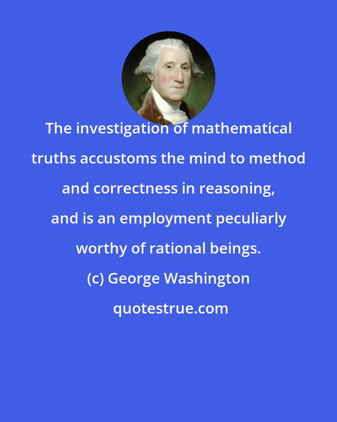 George Washington: The investigation of mathematical truths accustoms the mind to method and correctness in reasoning, and is an employment peculiarly worthy of rational beings.