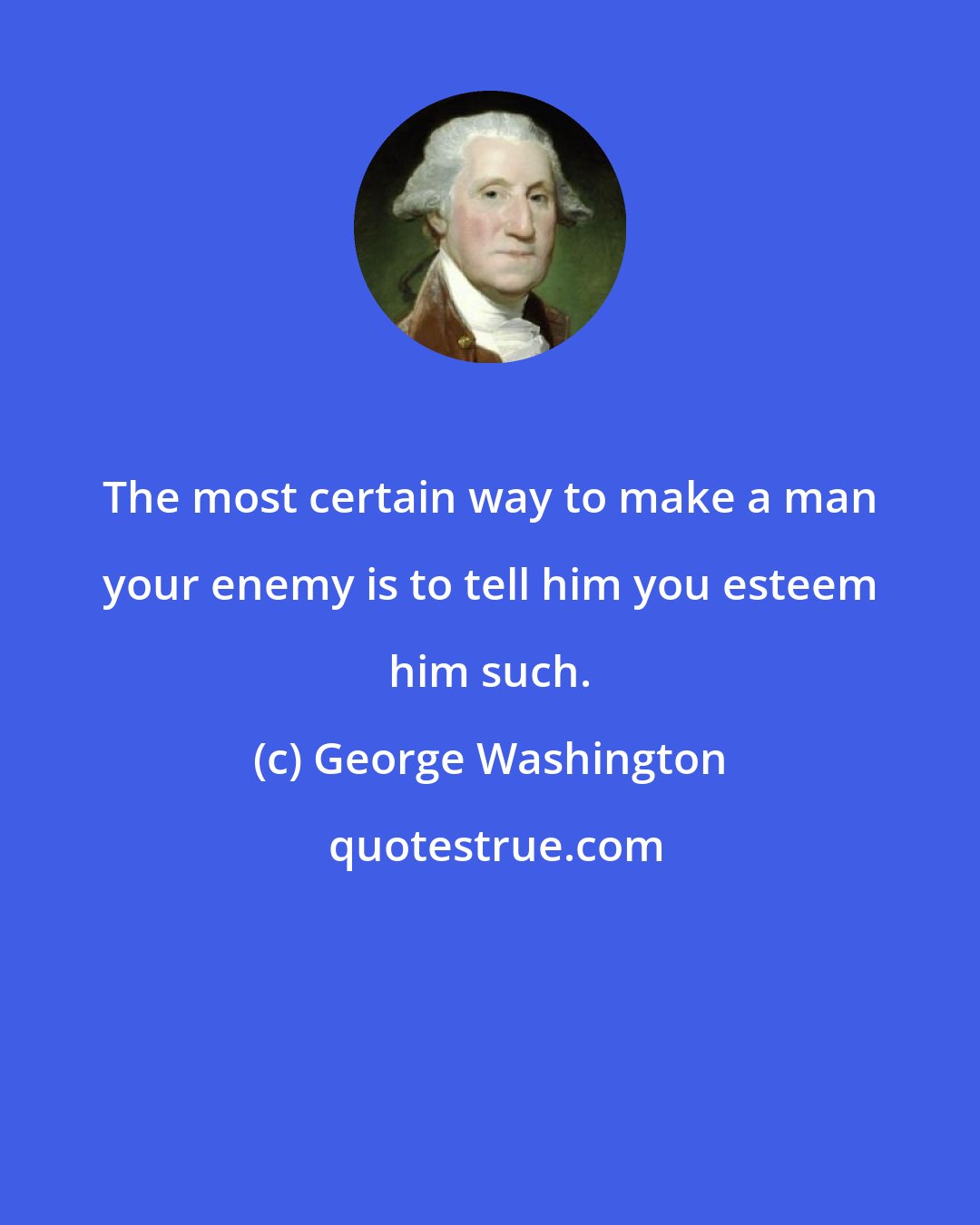 George Washington: The most certain way to make a man your enemy is to tell him you esteem him such.