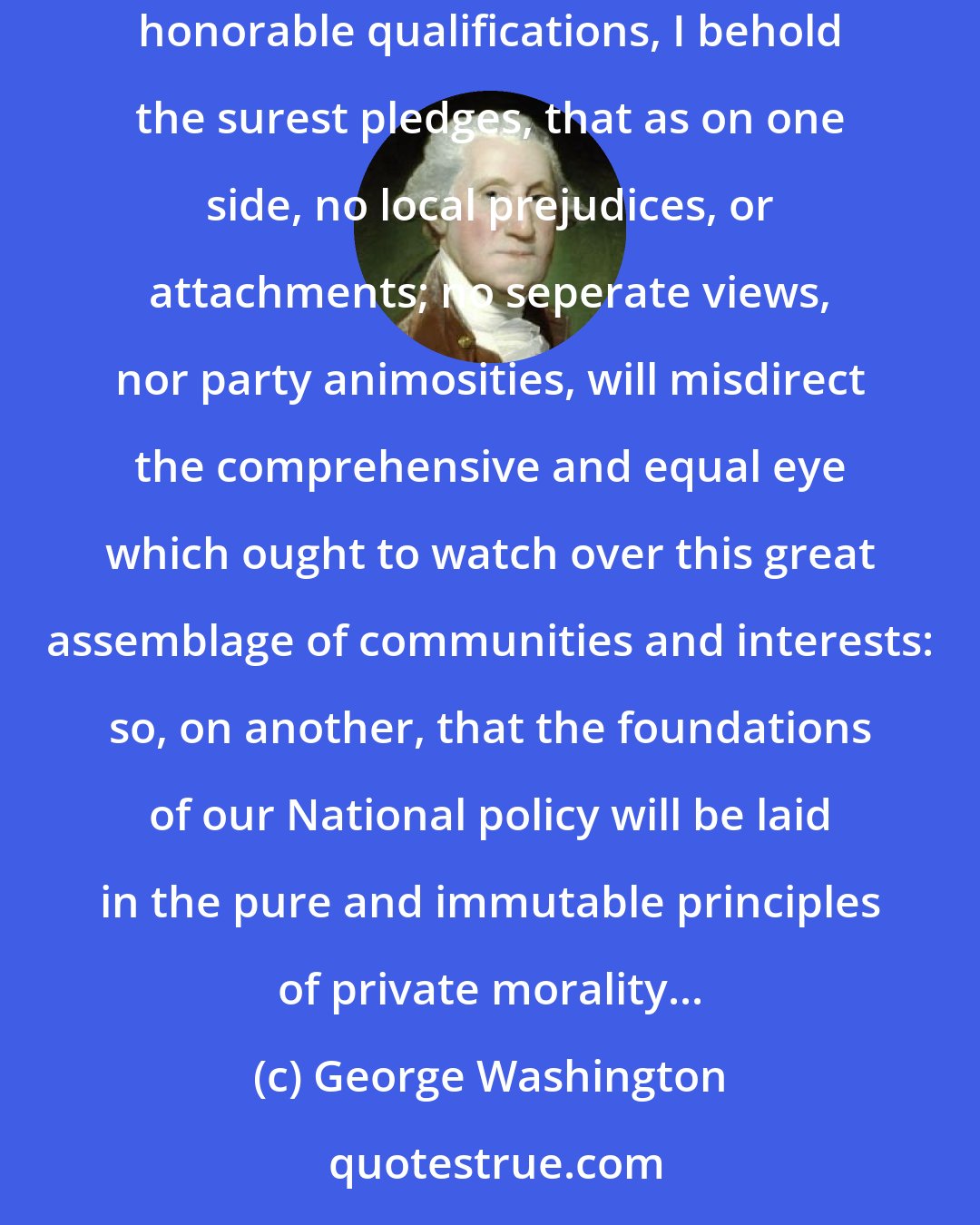 George Washington: The tribute that is due to the talents, the rectitude, and the patriotism which adorn the characters selected to devise and adopt them. In these honorable qualifications, I behold the surest pledges, that as on one side, no local prejudices, or attachments; no seperate views, nor party animosities, will misdirect the comprehensive and equal eye which ought to watch over this great assemblage of communities and interests: so, on another, that the foundations of our National policy will be laid in the pure and immutable principles of private morality...