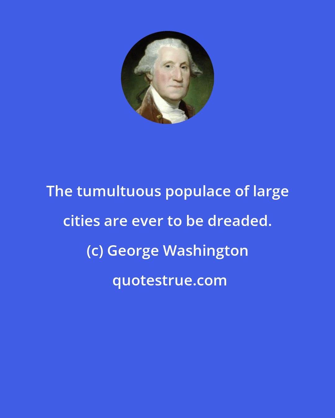 George Washington: The tumultuous populace of large cities are ever to be dreaded.