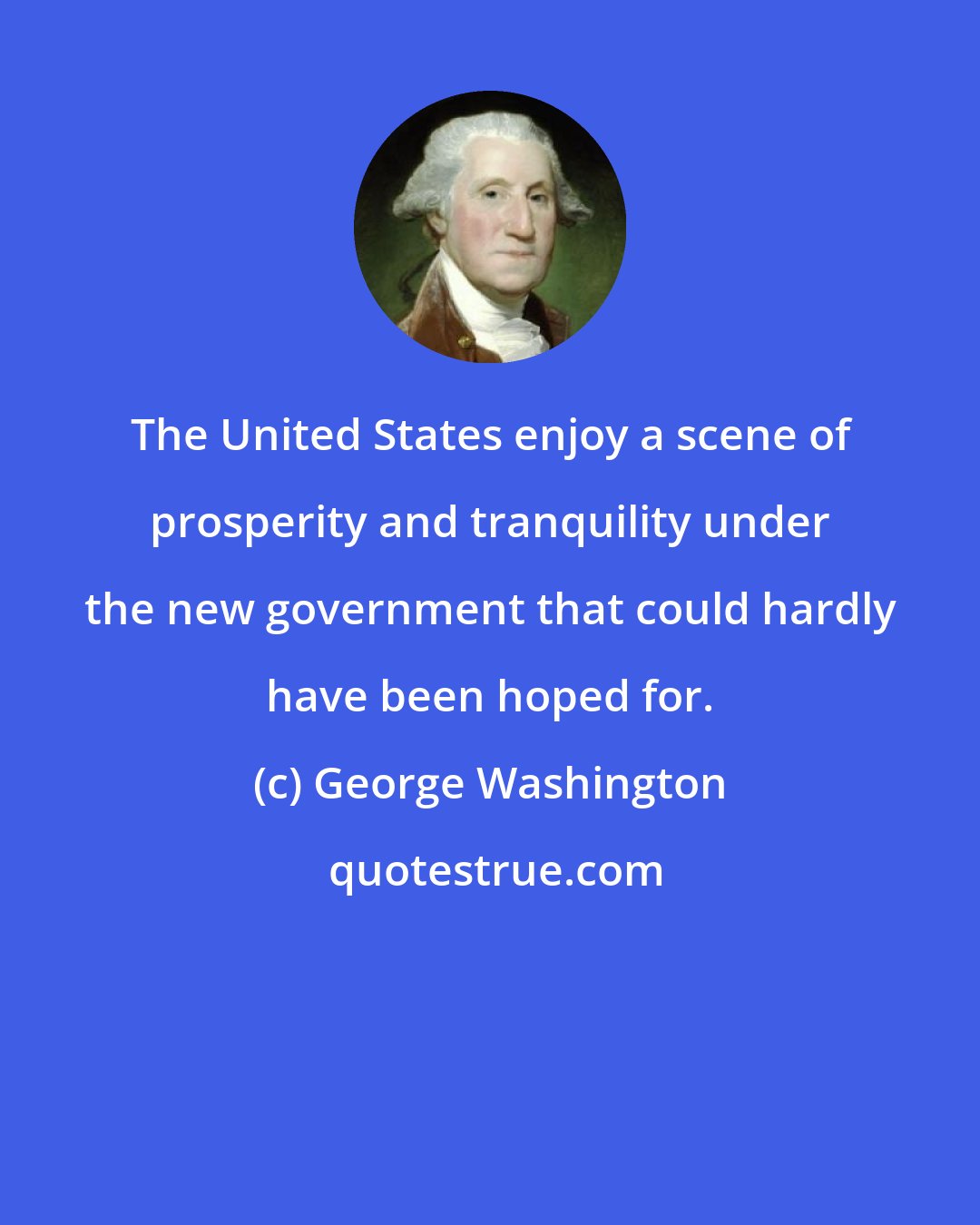 George Washington: The United States enjoy a scene of prosperity and tranquility under the new government that could hardly have been hoped for.