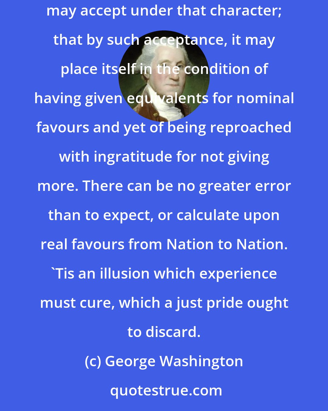 George Washington: 'Tis folly in one Nation to look for disinterested favors from another; that it must pay with a portion of its Independence for whatever it may accept under that character; that by such acceptance, it may place itself in the condition of having given equivalents for nominal favours and yet of being reproached with ingratitude for not giving more. There can be no greater error than to expect, or calculate upon real favours from Nation to Nation. 'Tis an illusion which experience must cure, which a just pride ought to discard.