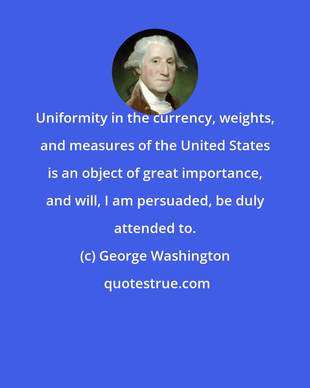 George Washington: Uniformity in the currency, weights, and measures of the United States is an object of great importance, and will, I am persuaded, be duly attended to.