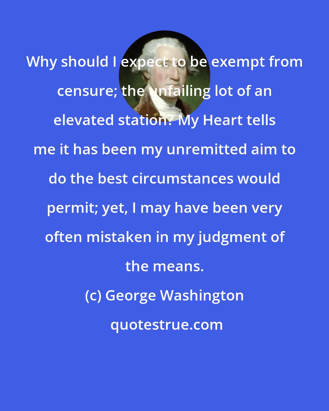 George Washington: Why should I expect to be exempt from censure; the unfailing lot of an elevated station? My Heart tells me it has been my unremitted aim to do the best circumstances would permit; yet, I may have been very often mistaken in my judgment of the means.