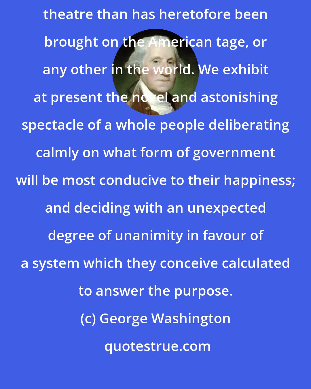 George Washington: You will permit me to say, that a greater drama is now acting on this theatre than has heretofore been brought on the American tage, or any other in the world. We exhibit at present the novel and astonishing spectacle of a whole people deliberating calmly on what form of government will be most conducive to their happiness; and deciding with an unexpected degree of unanimity in favour of a system which they conceive calculated to answer the purpose.