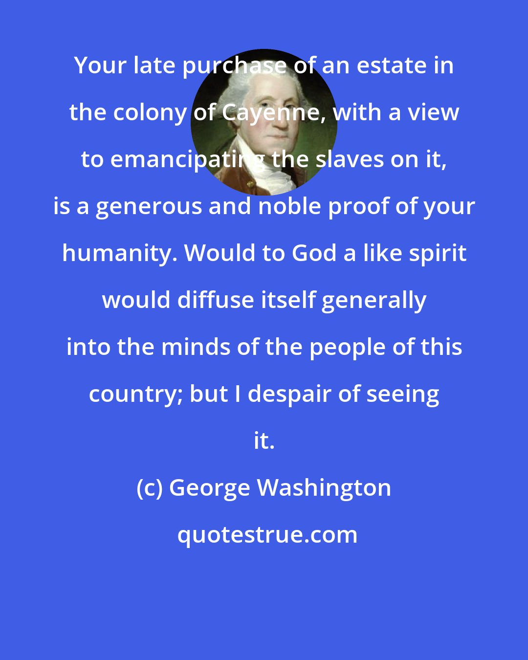 George Washington: Your late purchase of an estate in the colony of Cayenne, with a view to emancipating the slaves on it, is a generous and noble proof of your humanity. Would to God a like spirit would diffuse itself generally into the minds of the people of this country; but I despair of seeing it.