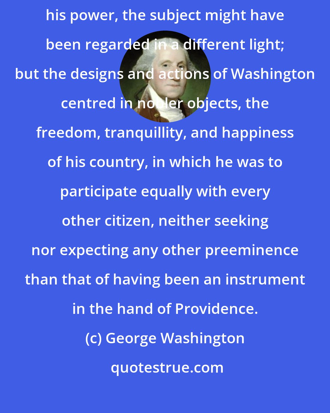 George Washington: By an ambitious chieftain, aiming only to aggrandize himself and establish his power, the subject might have been regarded in a different light; but the designs and actions of Washington centred in nobler objects, the freedom, tranquillity, and happiness of his country, in which he was to participate equally with every other citizen, neither seeking nor expecting any other preeminence than that of having been an instrument in the hand of Providence.