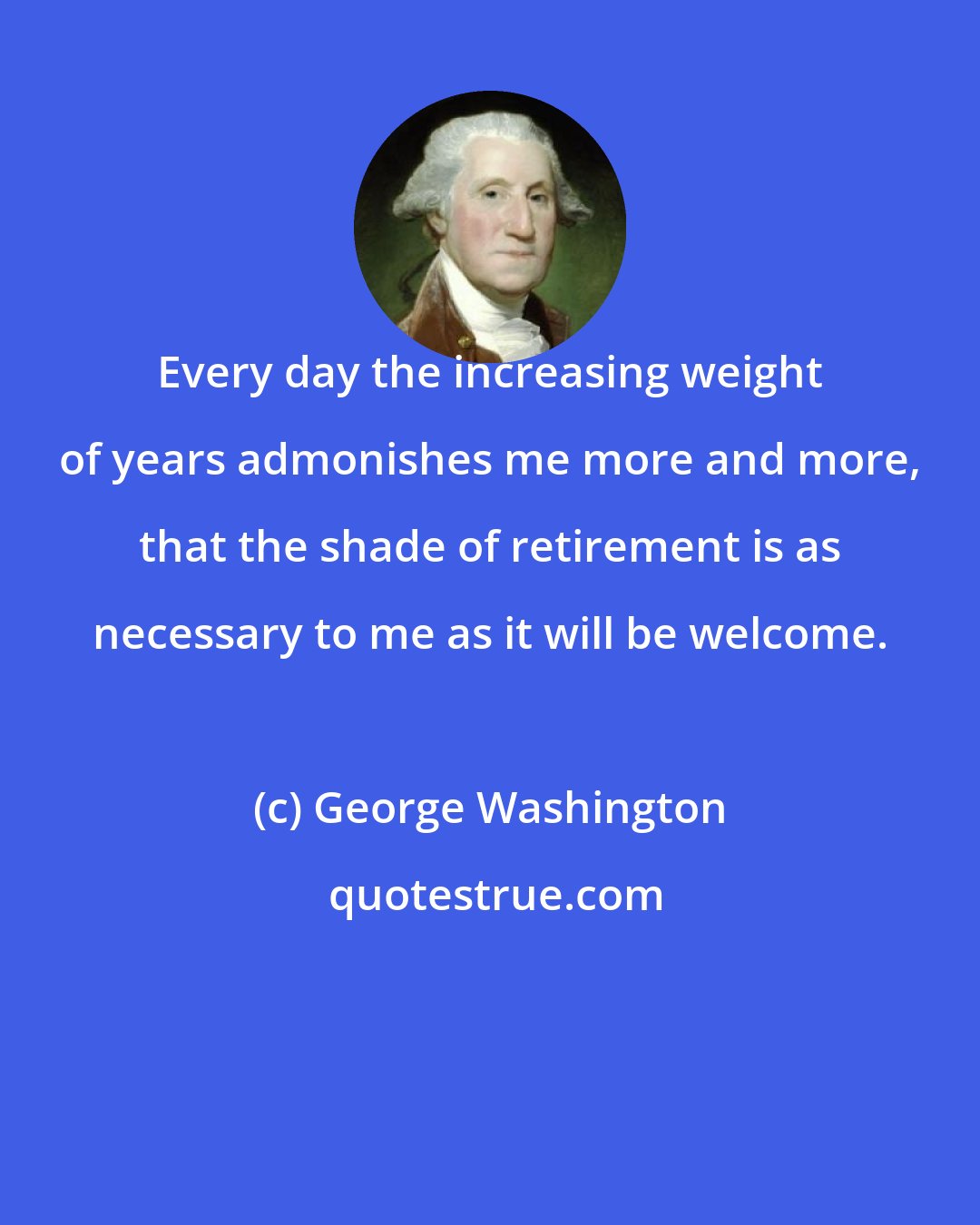 George Washington: Every day the increasing weight of years admonishes me more and more, that the shade of retirement is as necessary to me as it will be welcome.