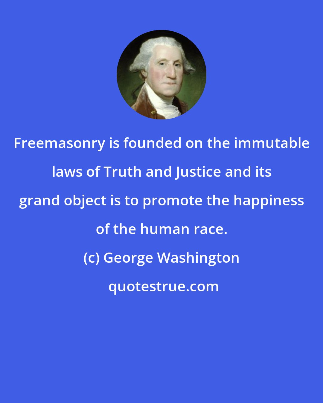 George Washington: Freemasonry is founded on the immutable laws of Truth and Justice and its grand object is to promote the happiness of the human race.