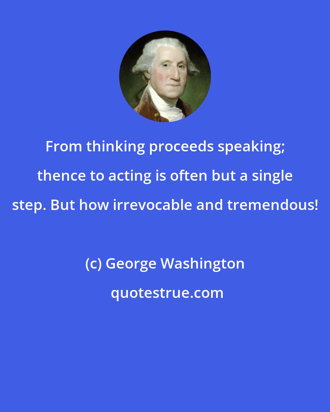 George Washington: From thinking proceeds speaking; thence to acting is often but a single step. But how irrevocable and tremendous!