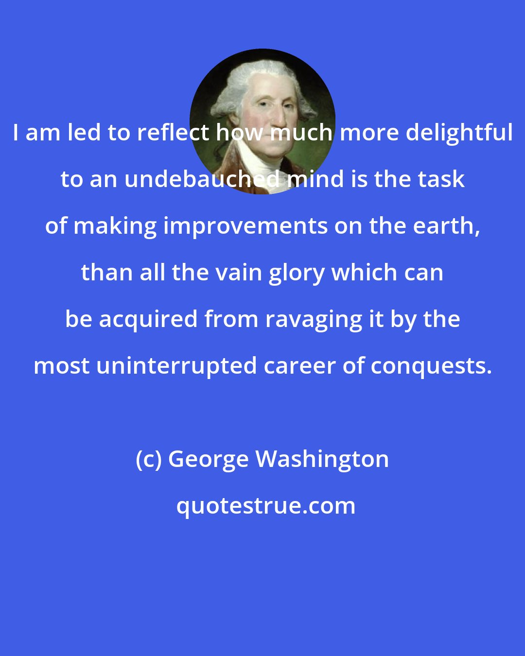 George Washington: I am led to reflect how much more delightful to an undebauched mind is the task of making improvements on the earth, than all the vain glory which can be acquired from ravaging it by the most uninterrupted career of conquests.