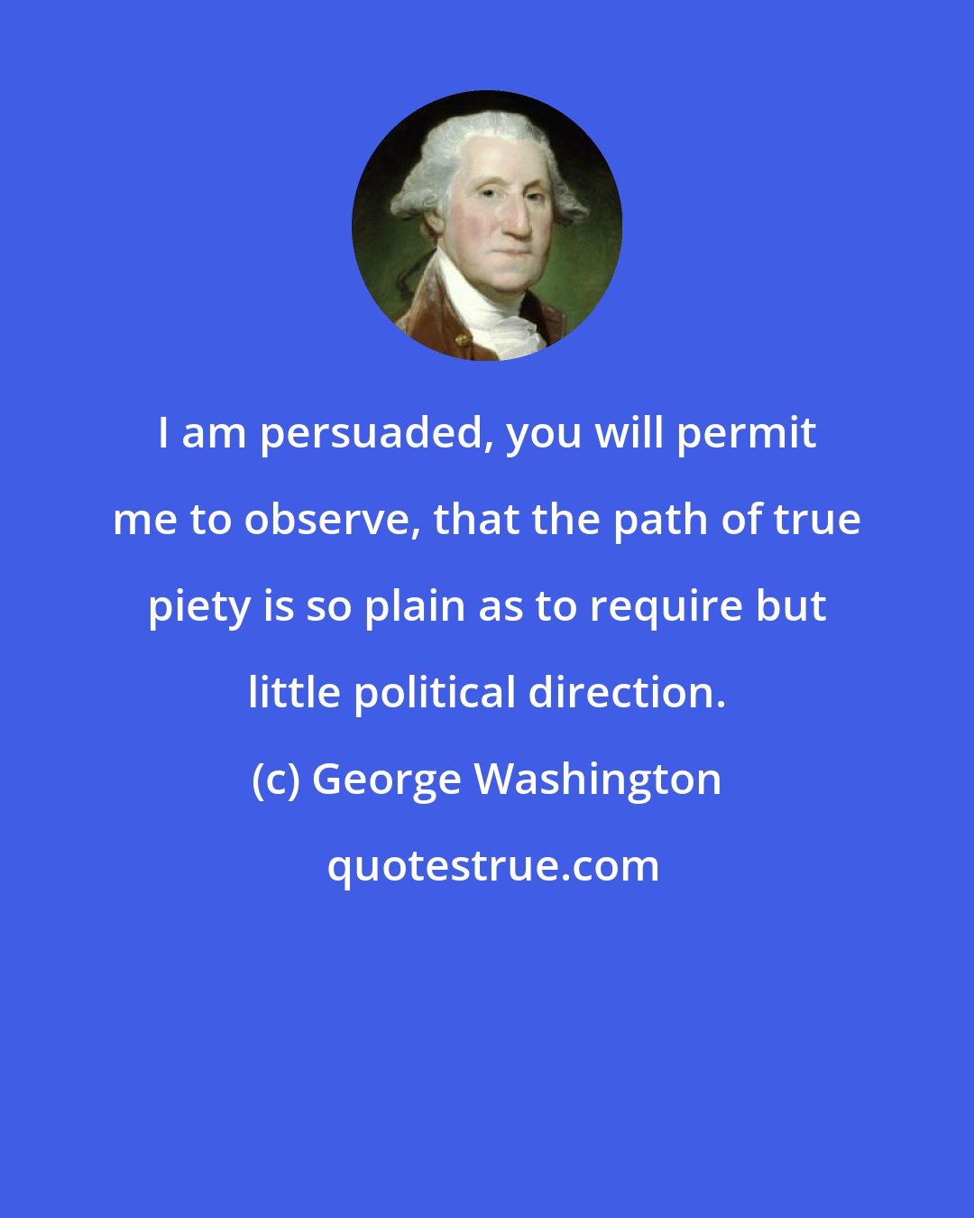 George Washington: I am persuaded, you will permit me to observe, that the path of true piety is so plain as to require but little political direction.