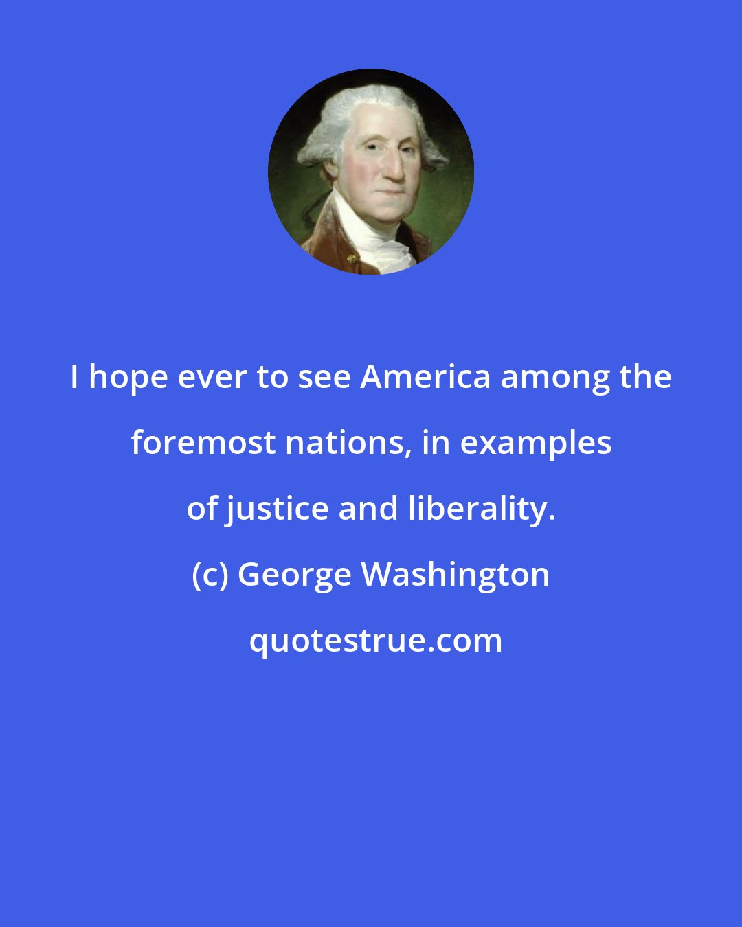 George Washington: I hope ever to see America among the foremost nations, in examples of justice and liberality.