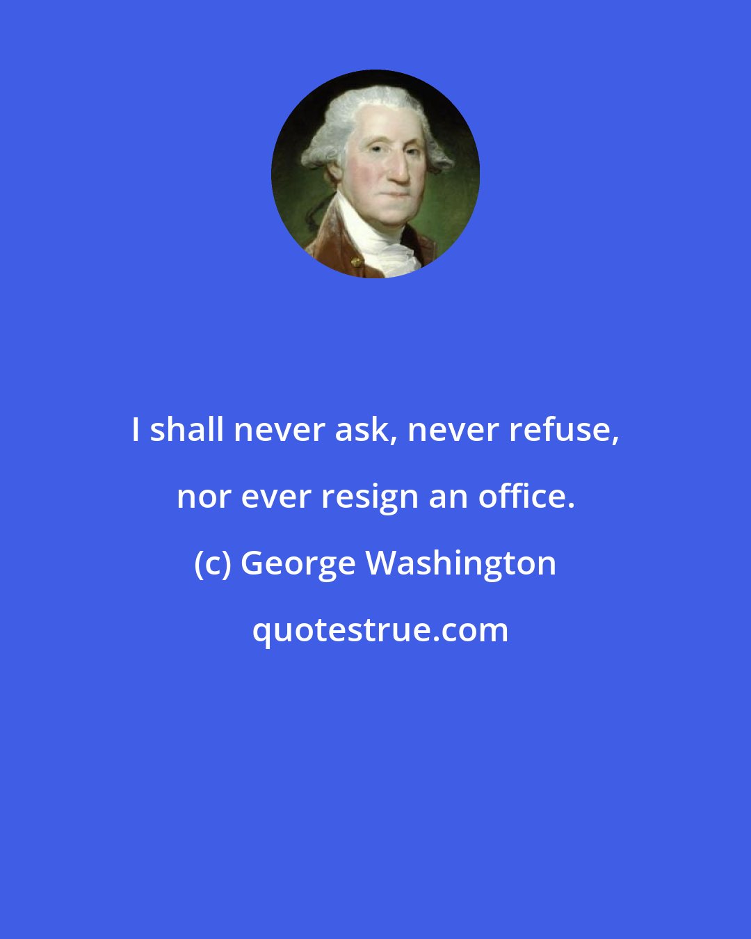 George Washington: I shall never ask, never refuse, nor ever resign an office.