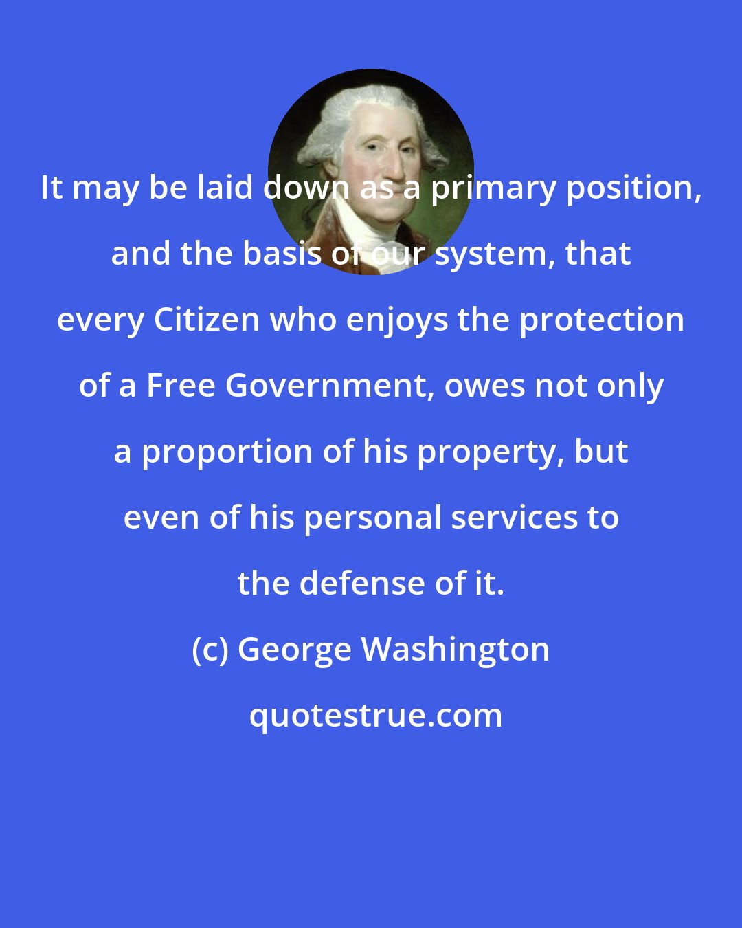 George Washington: It may be laid down as a primary position, and the basis of our system, that every Citizen who enjoys the protection of a Free Government, owes not only a proportion of his property, but even of his personal services to the defense of it.