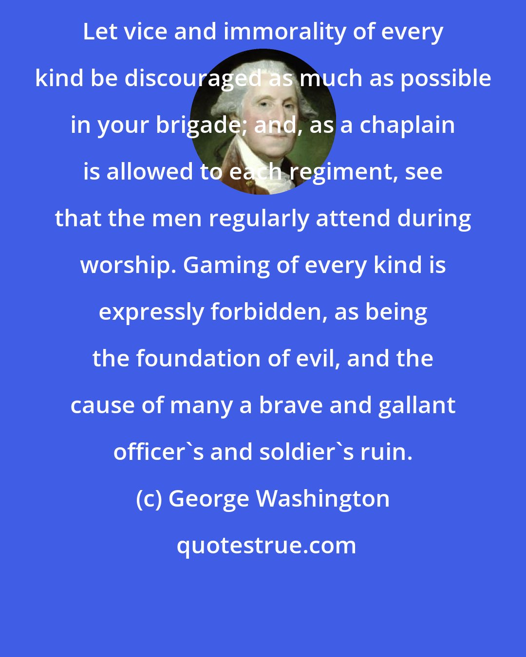 George Washington: Let vice and immorality of every kind be discouraged as much as possible in your brigade; and, as a chaplain is allowed to each regiment, see that the men regularly attend during worship. Gaming of every kind is expressly forbidden, as being the foundation of evil, and the cause of many a brave and gallant officer's and soldier's ruin.