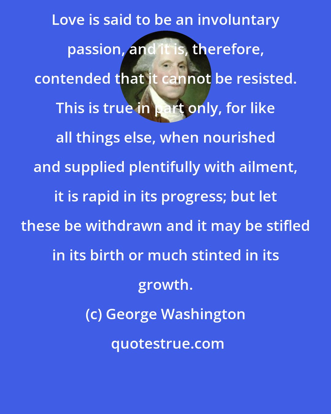 George Washington: Love is said to be an involuntary passion, and it is, therefore, contended that it cannot be resisted. This is true in part only, for like all things else, when nourished and supplied plentifully with ailment, it is rapid in its progress; but let these be withdrawn and it may be stifled in its birth or much stinted in its growth.