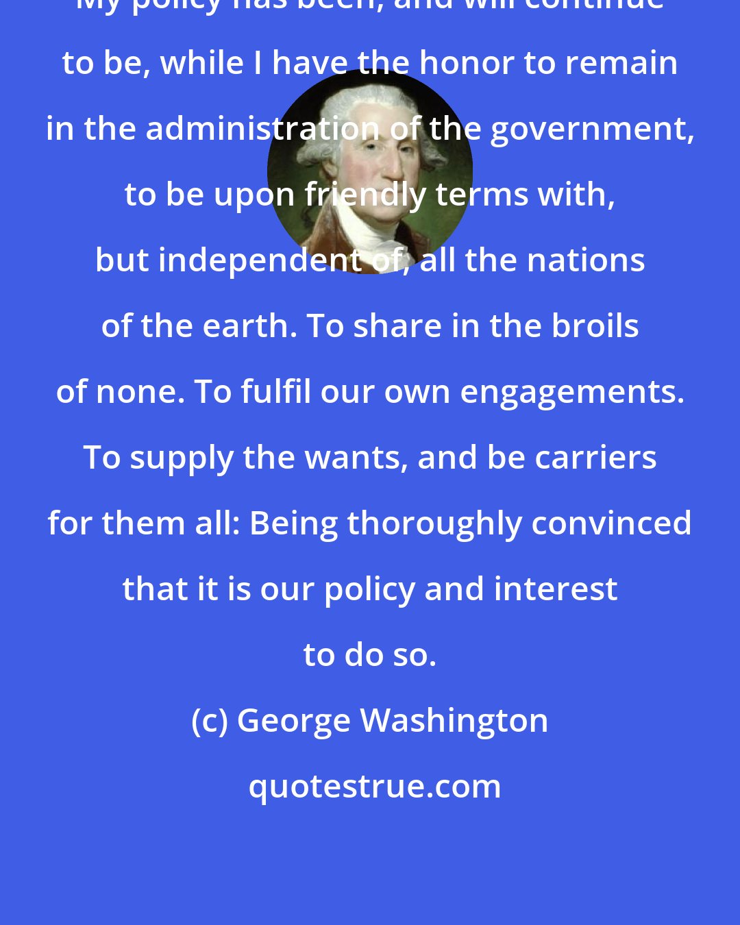 George Washington: My policy has been, and will continue to be, while I have the honor to remain in the administration of the government, to be upon friendly terms with, but independent of, all the nations of the earth. To share in the broils of none. To fulfil our own engagements. To supply the wants, and be carriers for them all: Being thoroughly convinced that it is our policy and interest to do so.