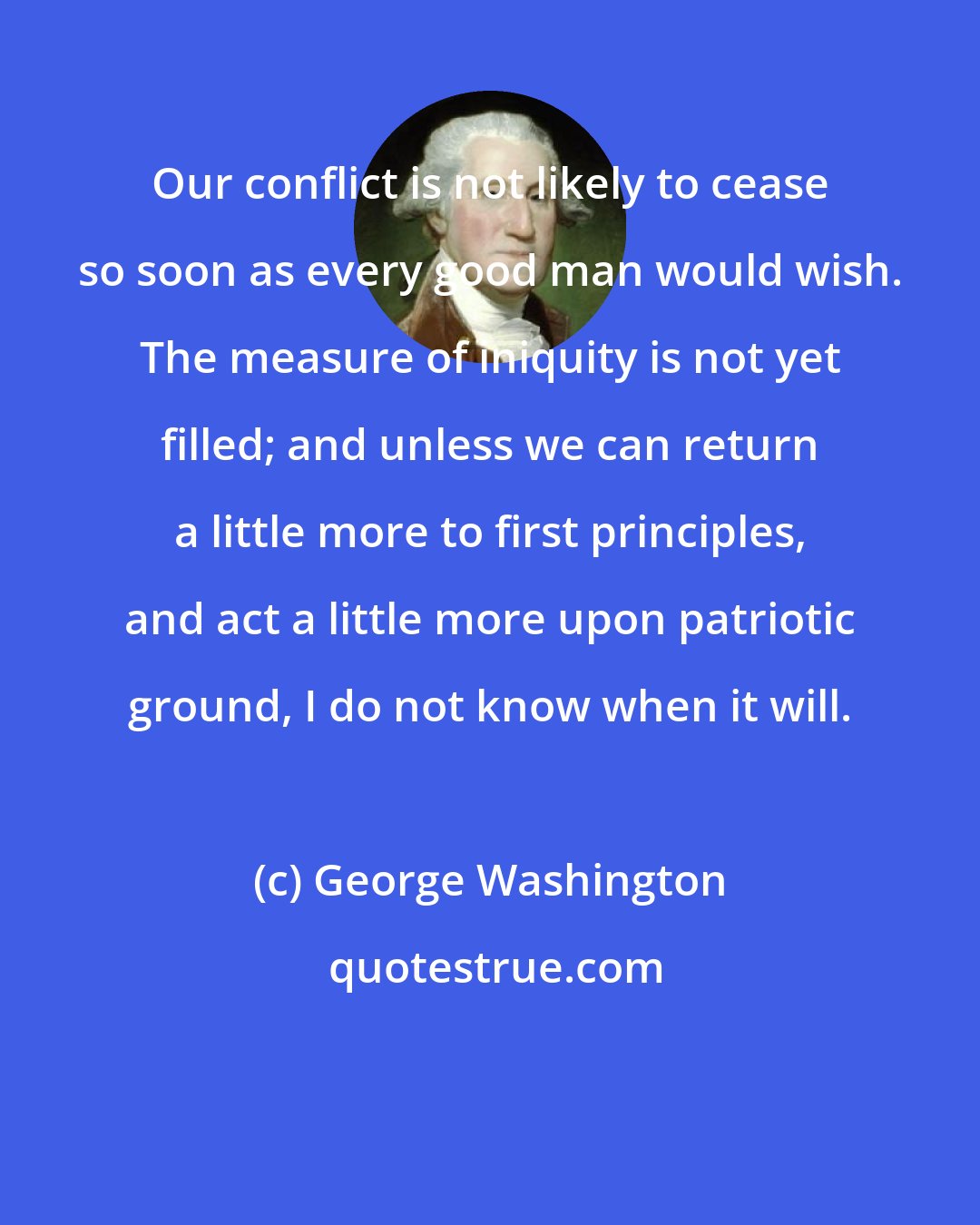 George Washington: Our conflict is not likely to cease so soon as every good man would wish. The measure of iniquity is not yet filled; and unless we can return a little more to first principles, and act a little more upon patriotic ground, I do not know when it will.