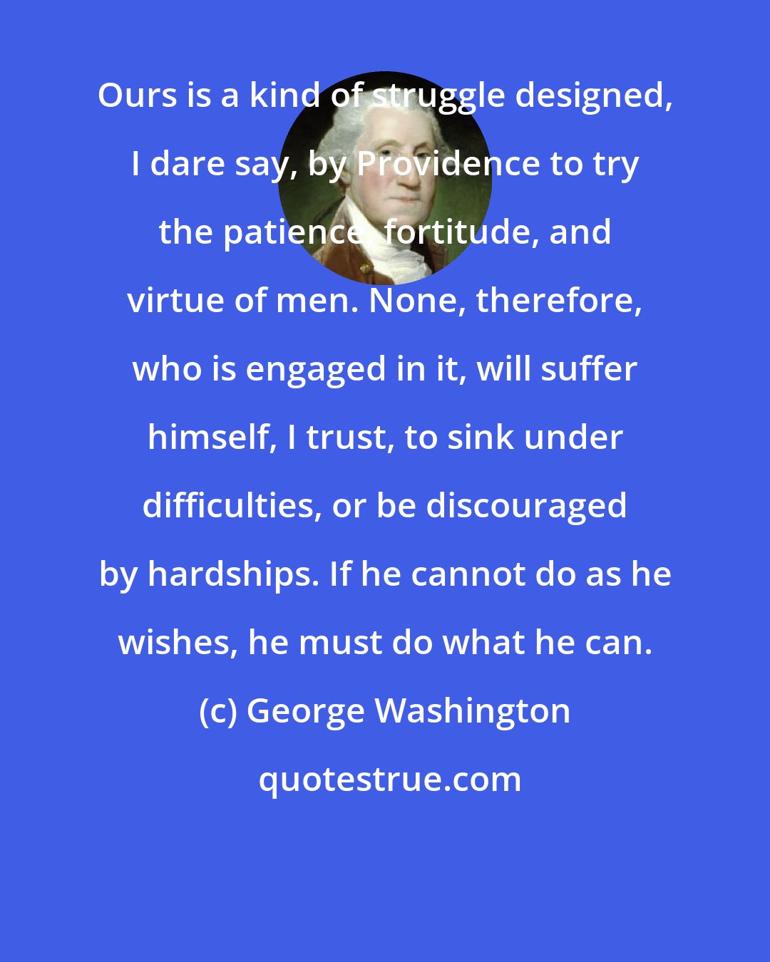 George Washington: Ours is a kind of struggle designed, I dare say, by Providence to try the patience, fortitude, and virtue of men. None, therefore, who is engaged in it, will suffer himself, I trust, to sink under difficulties, or be discouraged by hardships. If he cannot do as he wishes, he must do what he can.