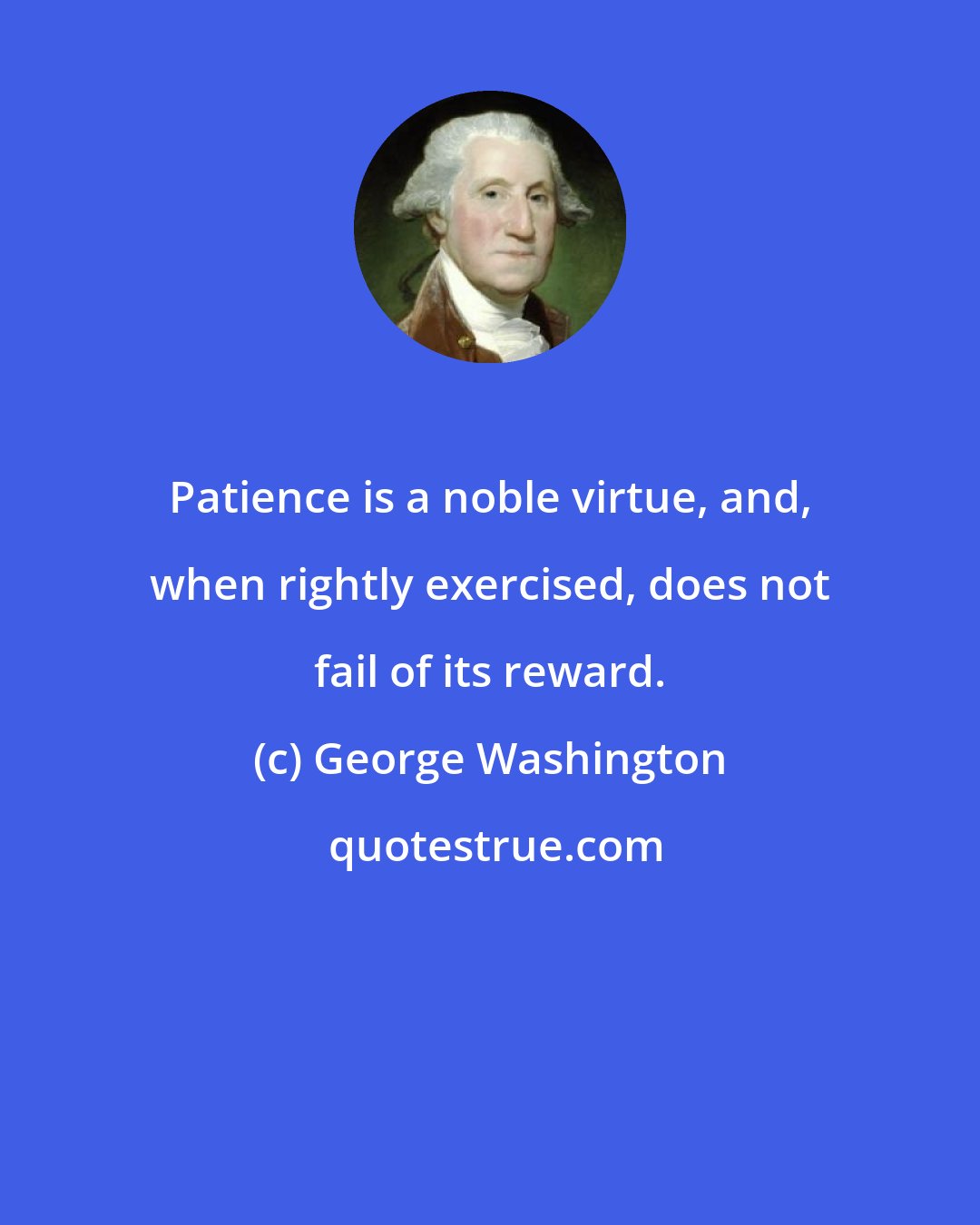 George Washington: Patience is a noble virtue, and, when rightly exercised, does not fail of its reward.