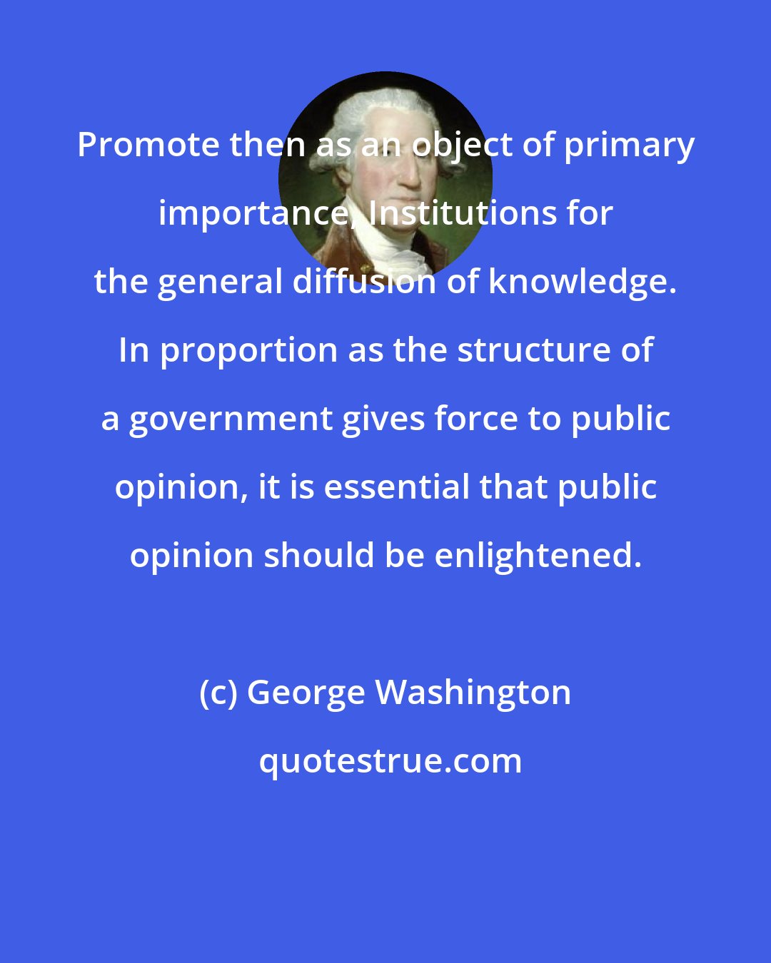 George Washington: Promote then as an object of primary importance, Institutions for the general diffusion of knowledge. In proportion as the structure of a government gives force to public opinion, it is essential that public opinion should be enlightened.