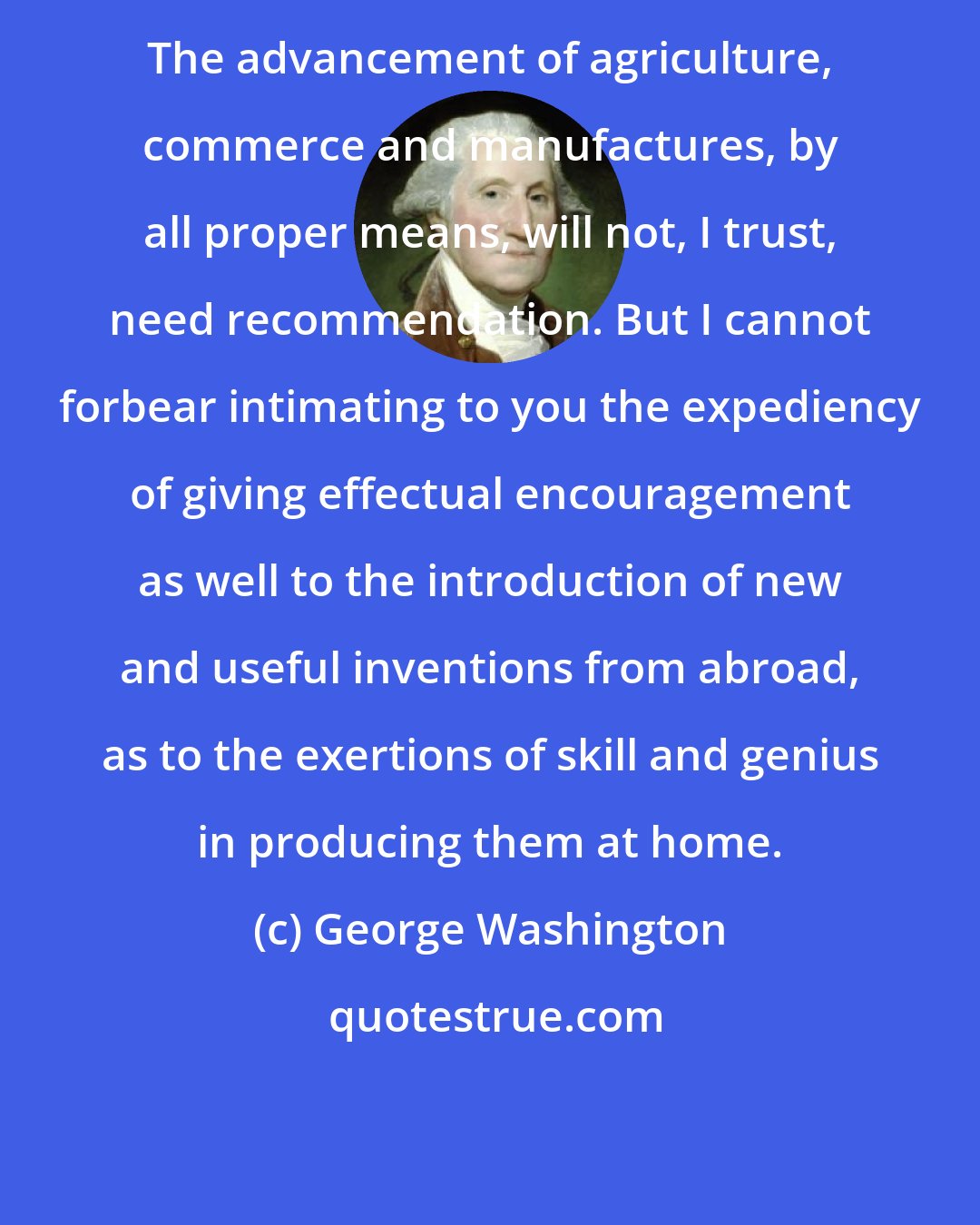 George Washington: The advancement of agriculture, commerce and manufactures, by all proper means, will not, I trust, need recommendation. But I cannot forbear intimating to you the expediency of giving effectual encouragement as well to the introduction of new and useful inventions from abroad, as to the exertions of skill and genius in producing them at home.