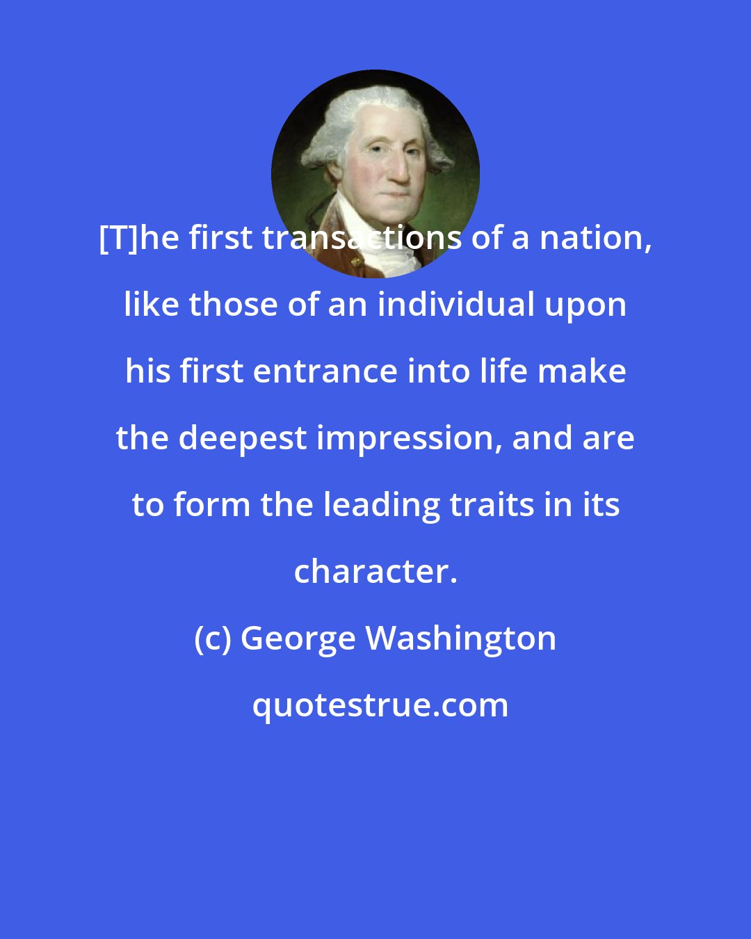 George Washington: [T]he first transactions of a nation, like those of an individual upon his first entrance into life make the deepest impression, and are to form the leading traits in its character.