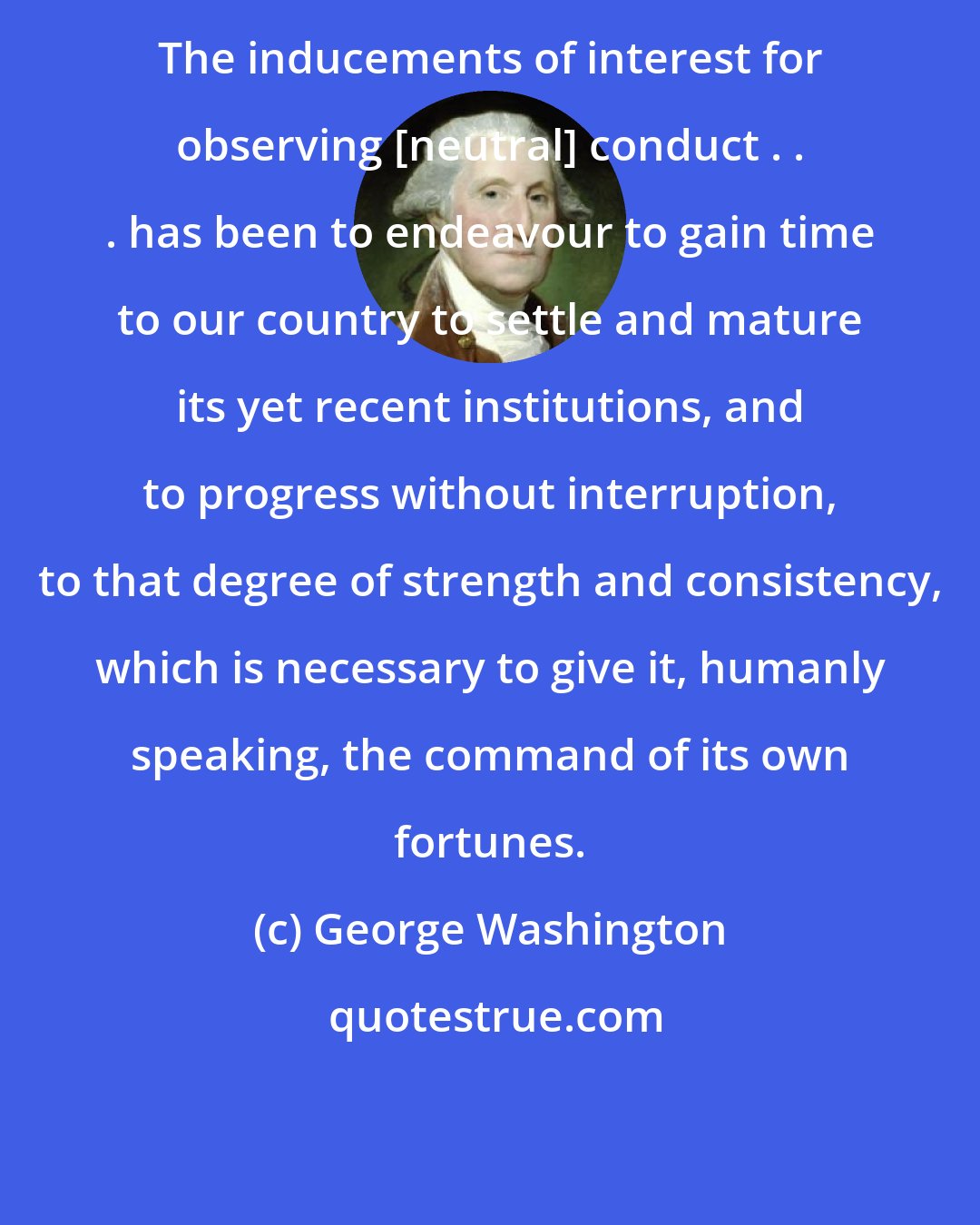 George Washington: The inducements of interest for observing [neutral] conduct . . . has been to endeavour to gain time to our country to settle and mature its yet recent institutions, and to progress without interruption, to that degree of strength and consistency, which is necessary to give it, humanly speaking, the command of its own fortunes.
