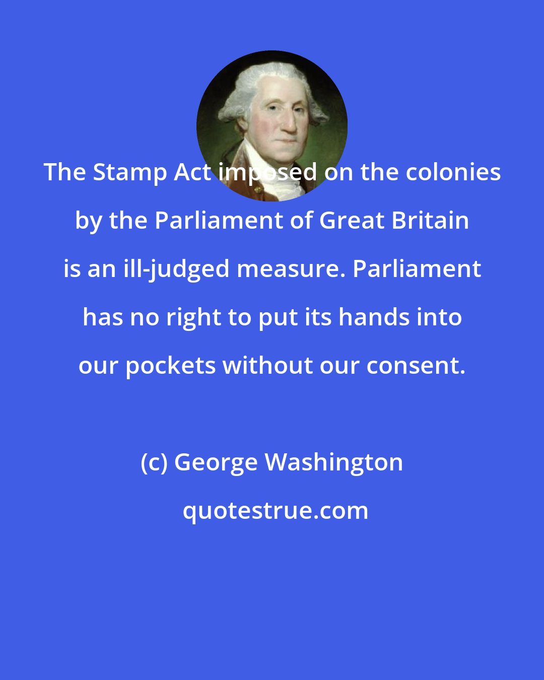 George Washington: The Stamp Act imposed on the colonies by the Parliament of Great Britain is an ill-judged measure. Parliament has no right to put its hands into our pockets without our consent.