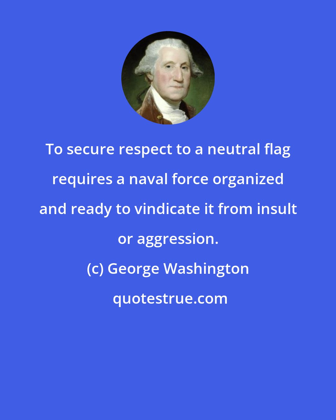 George Washington: To secure respect to a neutral flag requires a naval force organized and ready to vindicate it from insult or aggression.