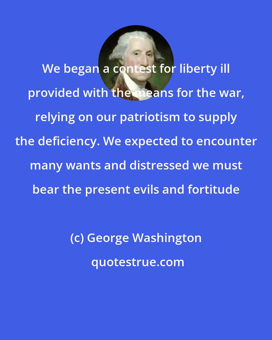 George Washington: We began a contest for liberty ill provided with the means for the war, relying on our patriotism to supply the deficiency. We expected to encounter many wants and distressed we must bear the present evils and fortitude